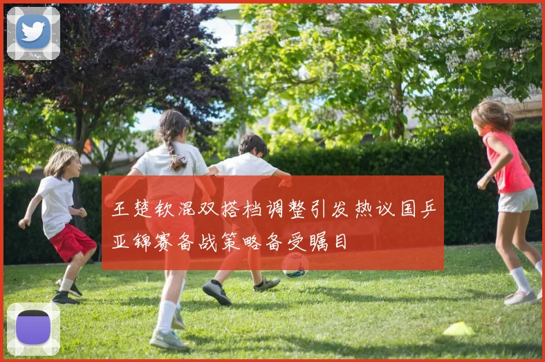 王楚钦混双搭档调整引发热议国乒亚锦赛备战策略备受瞩目